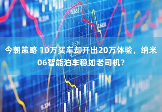 今朝策略 10万买车却开出20万体验，纳米06智能泊车稳如老司机？