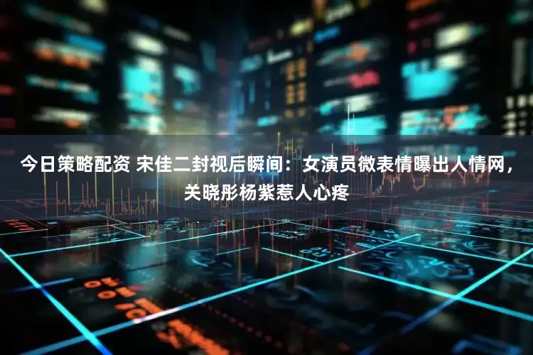今日策略配资 宋佳二封视后瞬间：女演员微表情曝出人情网，关晓彤杨紫惹人心疼