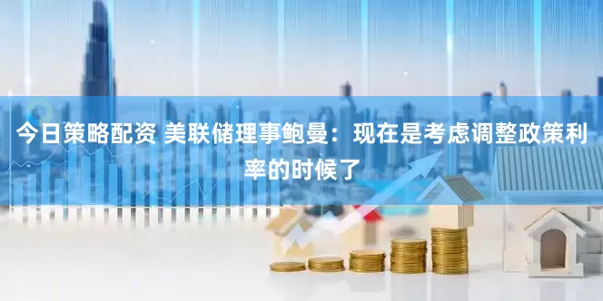 今日策略配资 美联储理事鲍曼：现在是考虑调整政策利率的时候了