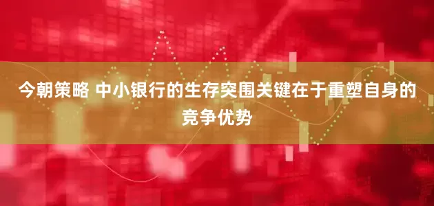 今朝策略 中小银行的生存突围关键在于重塑自身的竞争优势