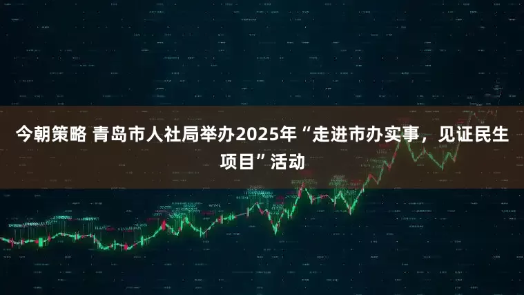 今朝策略 青岛市人社局举办2025年“走进市办实事，见证民生项目”活动