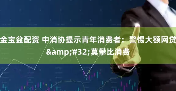 金宝盆配资 中消协提示青年消费者：警惕大额网贷&#32;莫攀比消费