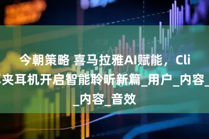 今朝策略 喜马拉雅AI赋能，Clip5耳夹耳机开启智能聆听新篇_用户_内容_音效