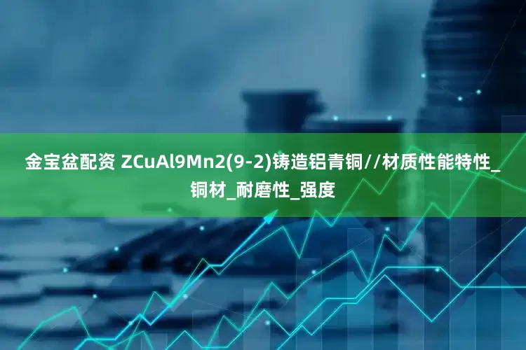 金宝盆配资 ZCuAl9Mn2(9-2)铸造铝青铜//材质性能特性_铜材_耐磨性_强度