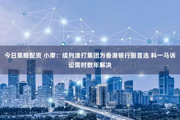 今日策略配资 小摩：续列渣打集团为香港银行股首选 料一马诉讼需时数年解决