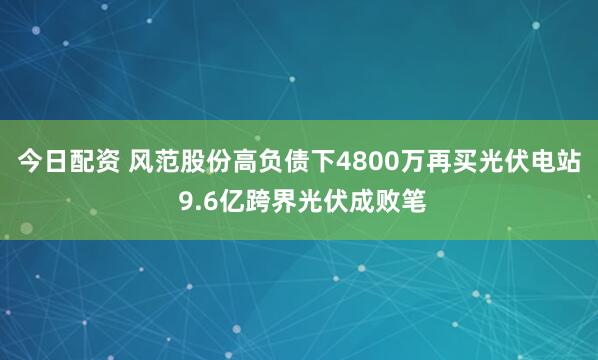 今日配资 风范股份高负债下4800万再买光伏电站 9.6亿跨界光伏成败笔