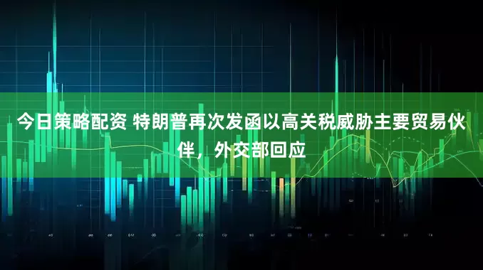 今日策略配资 特朗普再次发函以高关税威胁主要贸易伙伴，外交部回应