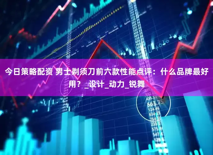 今日策略配资 男士剃须刀前六款性能点评：什么品牌最好用？_设计_动力_锐舞