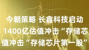 今朝策略 长鑫科技启动上市辅导 1400亿估值冲击“存储芯片第一股”