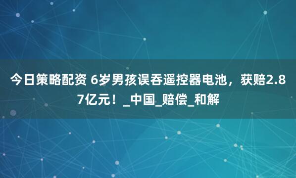 今日策略配资 6岁男孩误吞遥控器电池，获赔2.87亿元！_中国_赔偿_和解