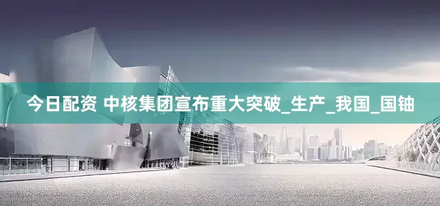 今日配资 中核集团宣布重大突破_生产_我国_国铀