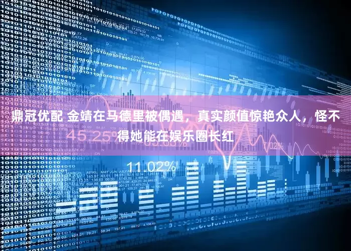 鼎冠优配 金靖在马德里被偶遇，真实颜值惊艳众人，怪不得她能在娱乐圈长红