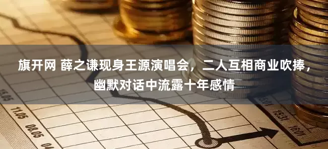 旗开网 薛之谦现身王源演唱会，二人互相商业吹捧，幽默对话中流露十年感情