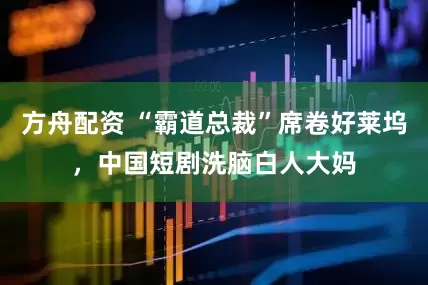 方舟配资 “霸道总裁”席卷好莱坞，中国短剧洗脑白人大妈