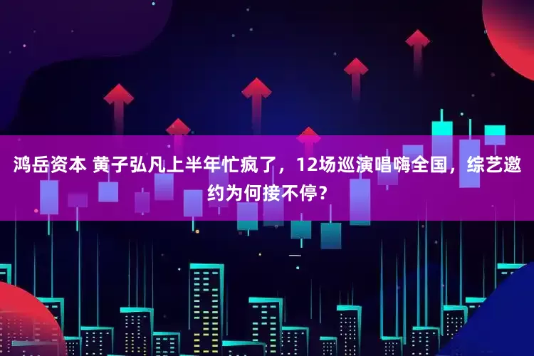 鸿岳资本 黄子弘凡上半年忙疯了，12场巡演唱嗨全国，综艺邀约为何接不停？