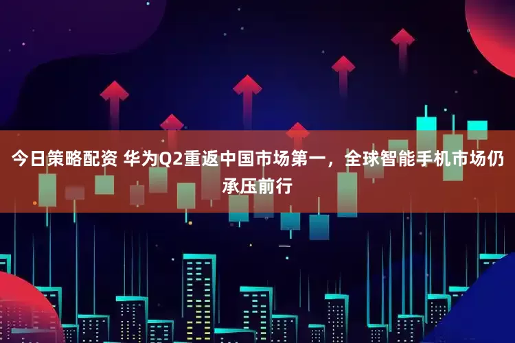 今日策略配资 华为Q2重返中国市场第一，全球智能手机市场仍承压前行