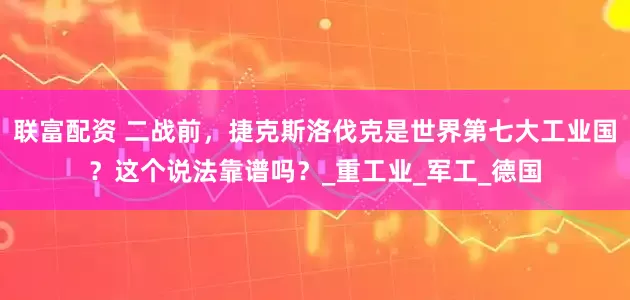 联富配资 二战前，捷克斯洛伐克是世界第七大工业国？这个说法靠谱吗？_重工业_军工_德国