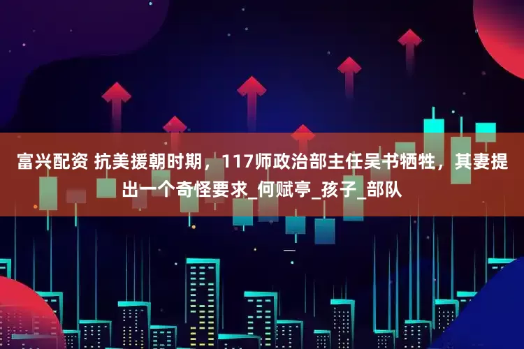 富兴配资 抗美援朝时期，117师政治部主任吴书牺牲，其妻提出一个奇怪要求_何赋亭_孩子_部队