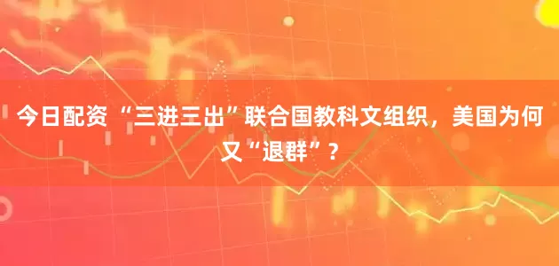 今日配资 “三进三出”联合国教科文组织，美国为何又“退群”？