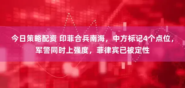 今日策略配资 印菲合兵南海，中方标记4个点位，军警同时上强度，菲律宾已被定性