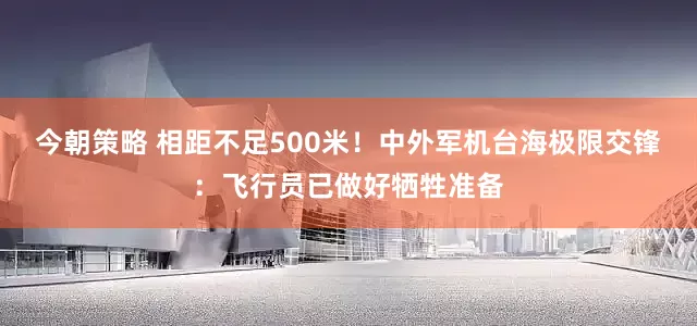 今朝策略 相距不足500米！中外军机台海极限交锋：飞行员已做好牺牲准备
