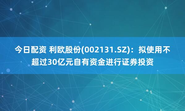 今日配资 利欧股份(002131.SZ)：拟使用不超过30亿元自有资金进行证券投资