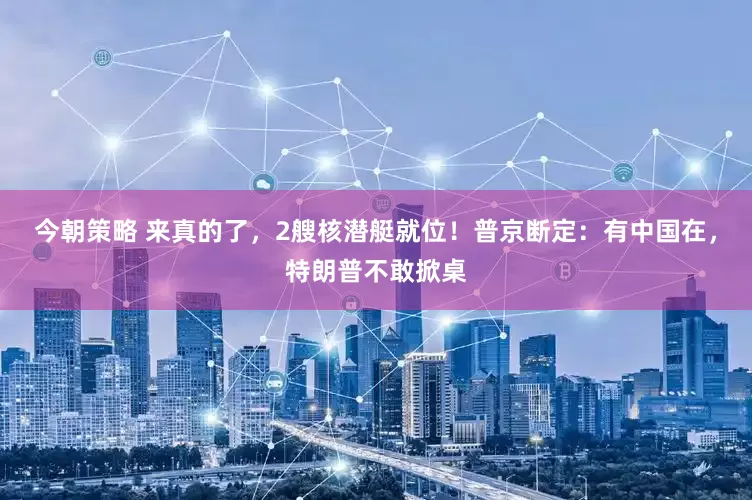 今朝策略 来真的了，2艘核潜艇就位！普京断定：有中国在，特朗普不敢掀桌