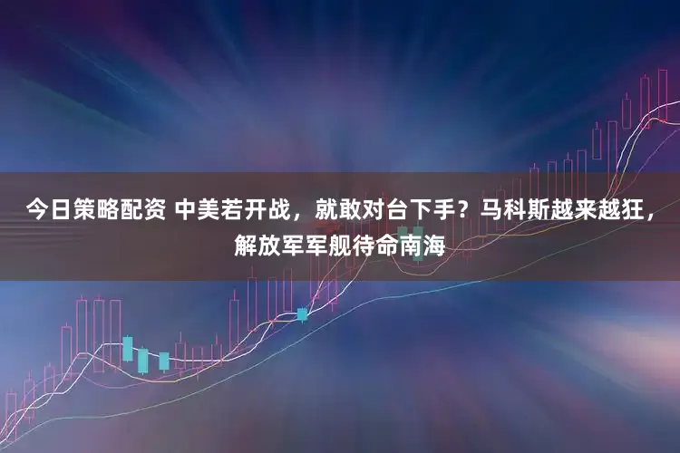 今日策略配资 中美若开战，就敢对台下手？马科斯越来越狂，解放军军舰待命南海