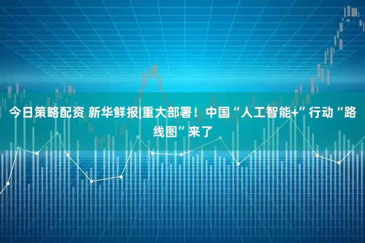 今日策略配资 新华鲜报|重大部署！中国“人工智能+”行动“路线图”来了