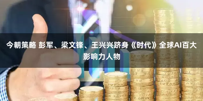 今朝策略 彭军、梁文锋、王兴兴跻身《时代》全球AI百大影响力人物
