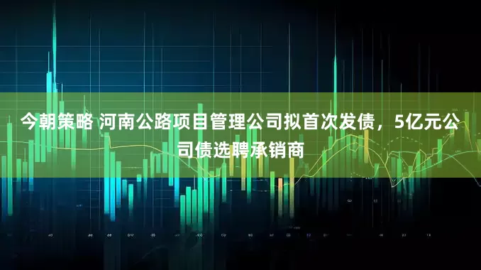 今朝策略 河南公路项目管理公司拟首次发债，5亿元公司债选聘承销商