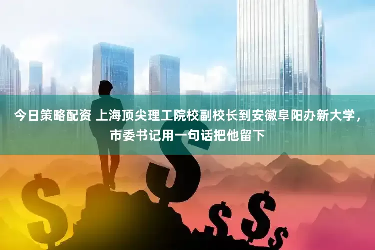 今日策略配资 上海顶尖理工院校副校长到安徽阜阳办新大学，市委书记用一句话把他留下