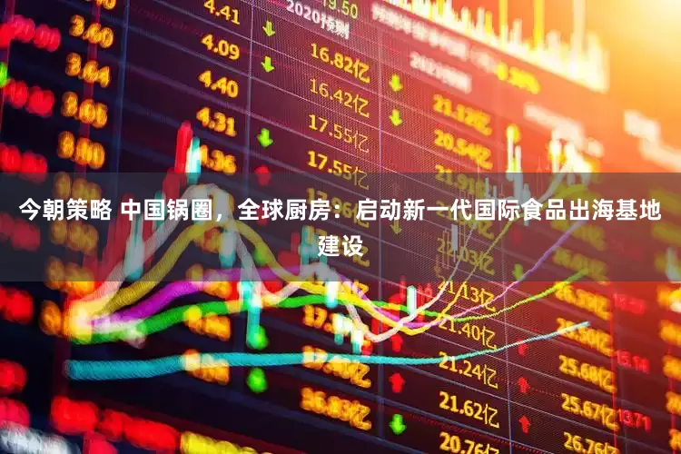 今朝策略 中国锅圈，全球厨房：启动新一代国际食品出海基地建设