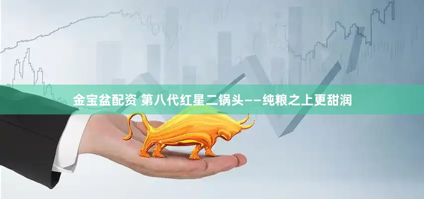 金宝盆配资 第八代红星二锅头——纯粮之上更甜润