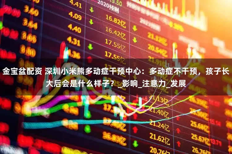 金宝盆配资 深圳小米熊多动症干预中心:多动症不干预,孩子长大后会是什么样子?_影响_注意力_发展