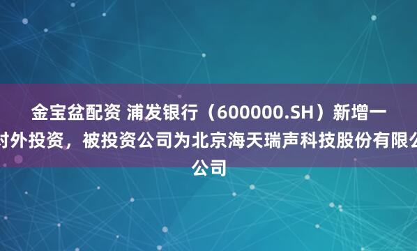 金宝盆配资 浦发银行（600000.SH）新增一起对外投资，被投资公司为北京海天瑞声科技股份有限公司