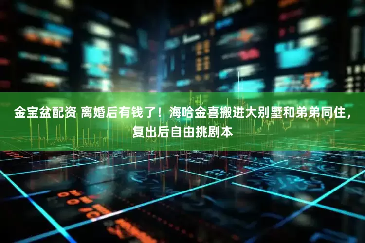 金宝盆配资 离婚后有钱了！海哈金喜搬进大别墅和弟弟同住，复出后自由挑剧本