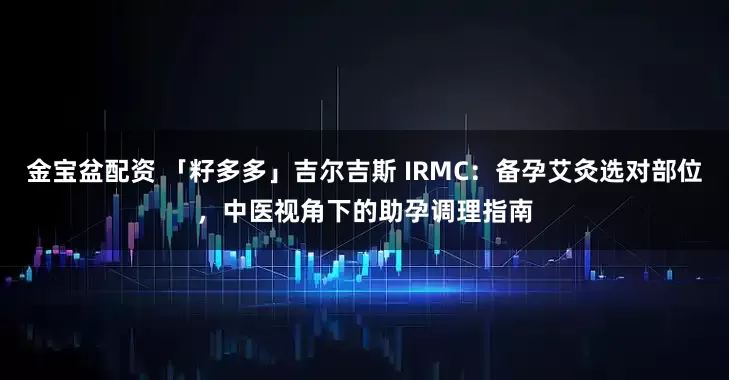 金宝盆配资 「籽多多」吉尔吉斯 IRMC：备孕艾灸选对部位，中医视角下的助孕调理指南