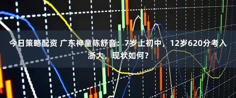 今日策略配资 广东神童陈舒音：7岁上初中，12岁620分考入浙大，现状如何？
