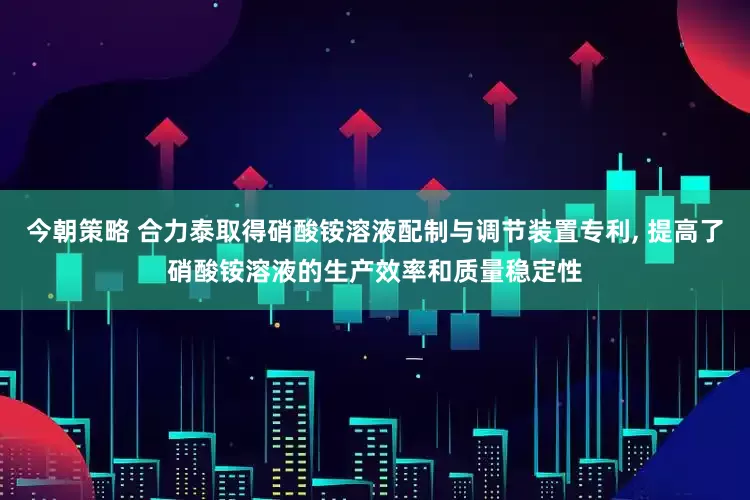 今朝策略 合力泰取得硝酸铵溶液配制与调节装置专利, 提高了硝酸铵溶液的生产效率和质量稳定性