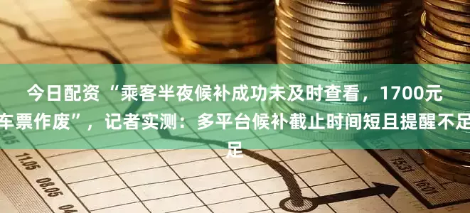 今日配资 “乘客半夜候补成功未及时查看，1700元车票作废”，记者实测：多平台候补截止时间短且提醒不足