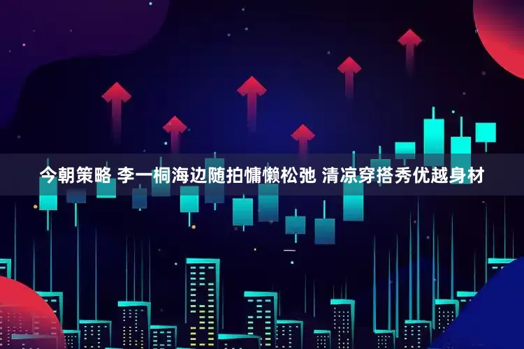 今朝策略 李一桐海边随拍慵懒松弛 清凉穿搭秀优越身材