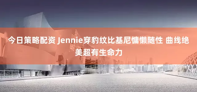 今日策略配资 Jennie穿豹纹比基尼慵懒随性 曲线绝美超有生命力